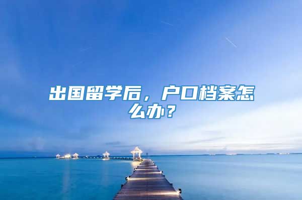 出国留学后，户口档案怎么办？