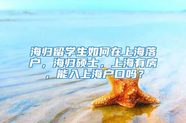 海归留学生如何在上海落户，海归硕士，上海有房，能入上海户口吗？