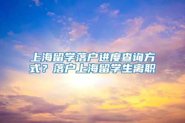 上海留学落户进度查询方式？落户上海留学生离职