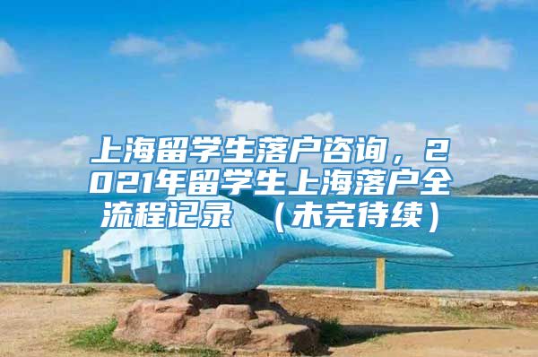 上海留学生落户咨询，2021年留学生上海落户全流程记录 （未完待续）