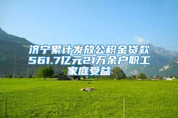 济宁累计发放公积金贷款561.7亿元21万余户职工家庭受益