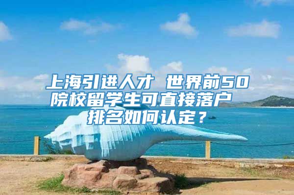 上海引进人才 世界前50院校留学生可直接落户 排名如何认定？