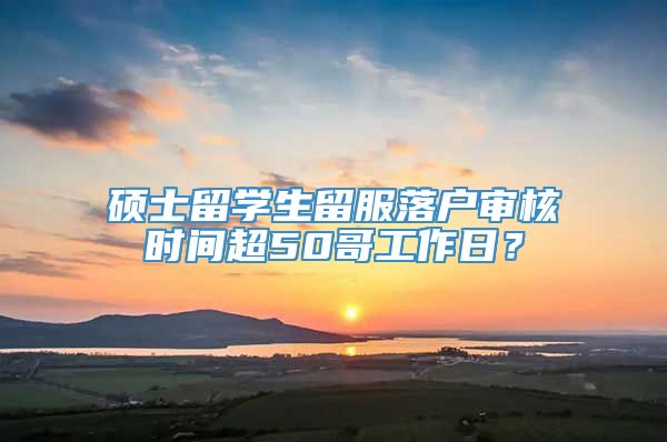 硕士留学生留服落户审核时间超50哥工作日？