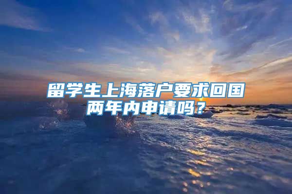 留学生上海落户要求回国两年内申请吗？