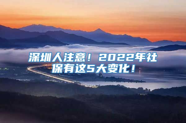 深圳人注意！2022年社保有这5大变化！