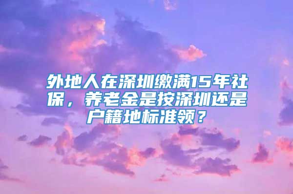 外地人在深圳缴满15年社保，养老金是按深圳还是户籍地标准领？