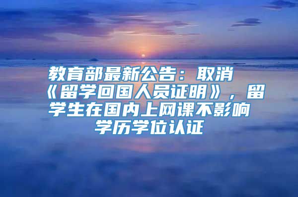 教育部最新公告：取消《留学回国人员证明》，留学生在国内上网课不影响学历学位认证