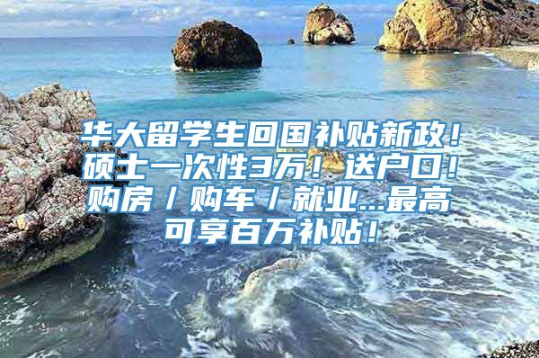 华大留学生回国补贴新政！硕士一次性3万！送户口！购房／购车／就业...最高可享百万补贴！