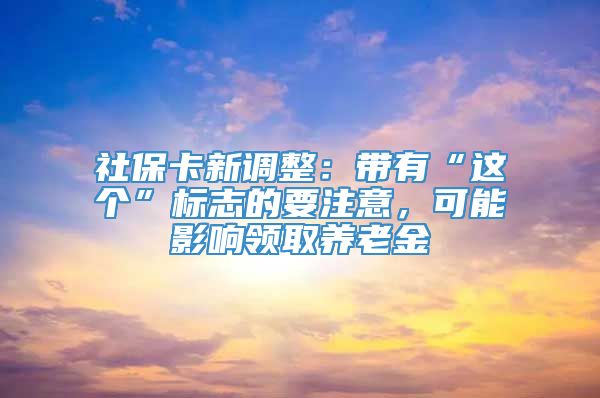 社保卡新调整：带有“这个”标志的要注意，可能影响领取养老金