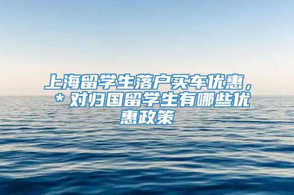 上海留学生落户买车优惠，＊对归国留学生有哪些优惠政策