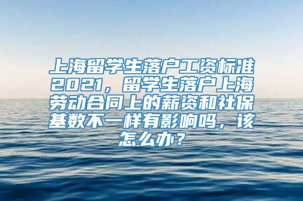 上海留学生落户工资标准2021，留学生落户上海劳动合同上的薪资和社保基数不一样有影响吗，该怎么办？