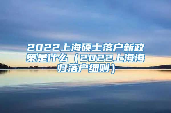 2022上海硕士落户新政策是什么（2022上海海归落户细则）