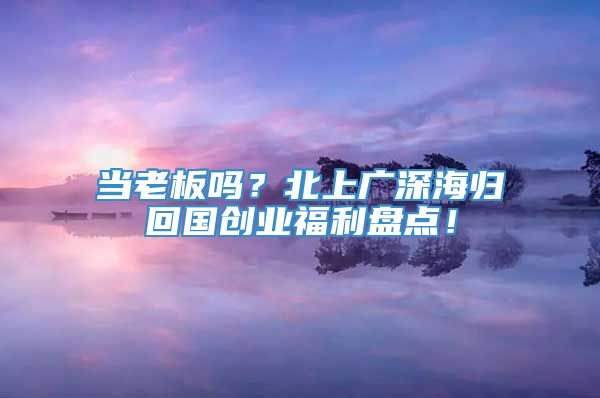 当老板吗？北上广深海归回国创业福利盘点！