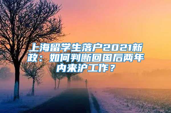 上海留学生落户2021新政：如何判断回国后两年内来沪工作？