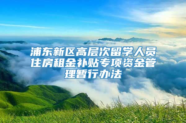 浦东新区高层次留学人员住房租金补贴专项资金管理暂行办法