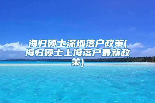 海归硕士深圳落户政策(海归硕士上海落户最新政策)