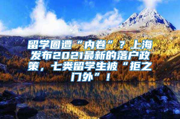 留学圈遭“内卷”？上海发布2021最新的落户政策，七类留学生被“拒之门外”！