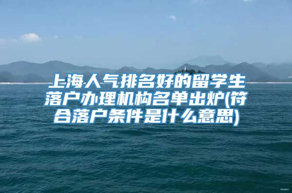 上海人气排名好的留学生落户办理机构名单出炉(符合落户条件是什么意思)