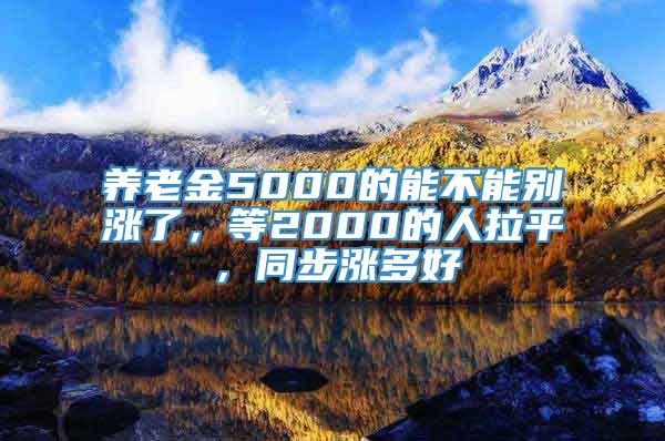 养老金5000的能不能别涨了，等2000的人拉平，同步涨多好