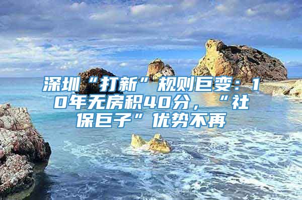 深圳“打新”规则巨变：10年无房积40分，“社保巨子”优势不再