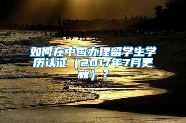 如何在中国办理留学生学历认证（2017年7月更新）？