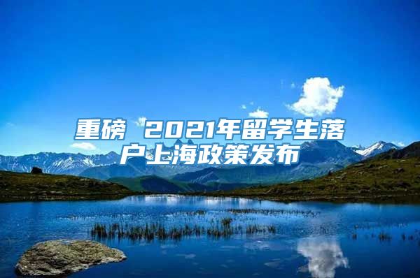 重磅 2021年留学生落户上海政策发布