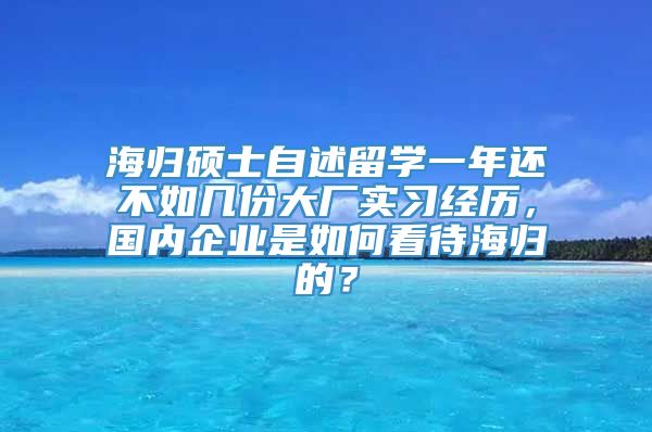 海归硕士自述留学一年还不如几份大厂实习经历，国内企业是如何看待海归的？