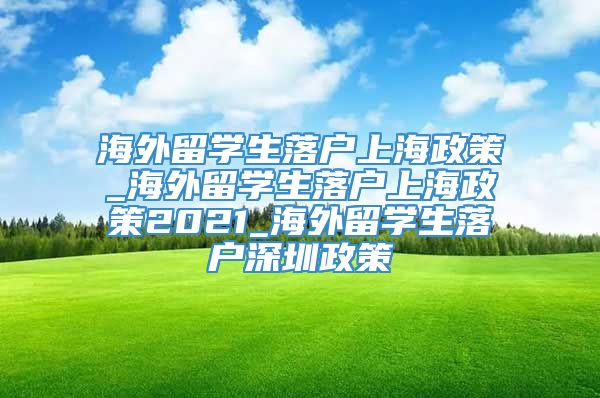 海外留学生落户上海政策_海外留学生落户上海政策2021_海外留学生落户深圳政策