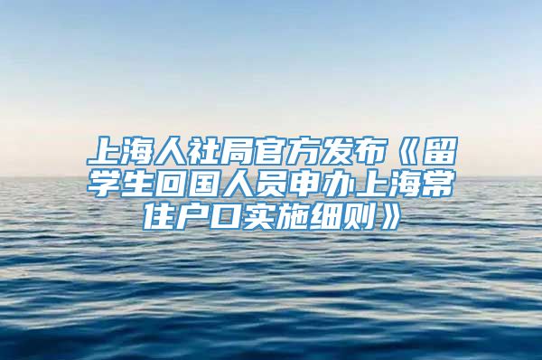 上海人社局官方发布《留学生回国人员申办上海常住户口实施细则》