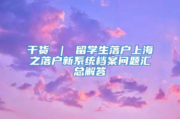 干货 ｜ 留学生落户上海之落户新系统档案问题汇总解答