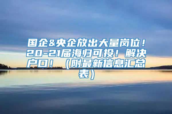 国企&央企放出大量岗位！20-21届海归可投！解决户口！（附最新信息汇总表）