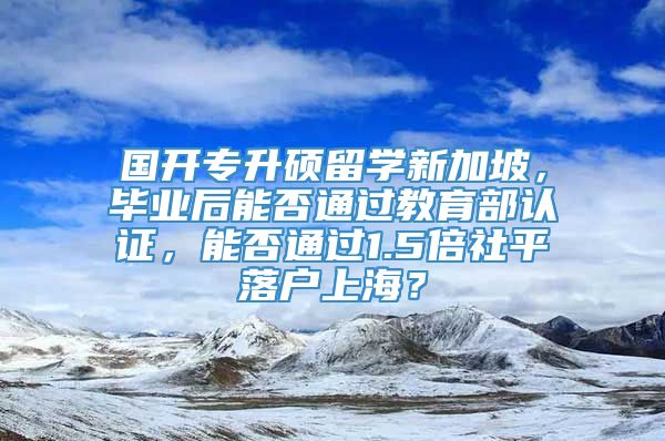 国开专升硕留学新加坡，毕业后能否通过教育部认证，能否通过1.5倍社平落户上海？