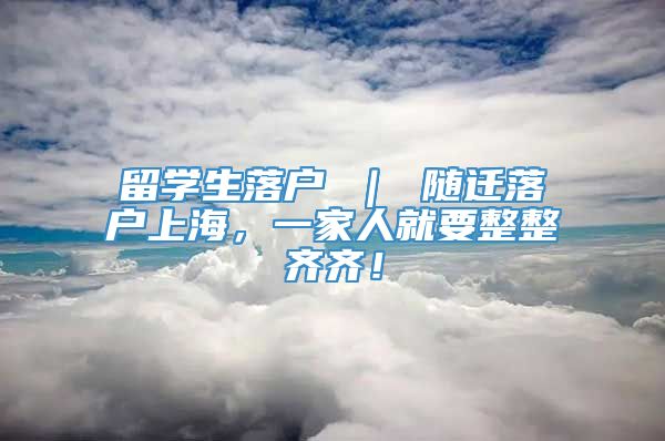 留学生落户 ｜ 随迁落户上海，一家人就要整整齐齐！