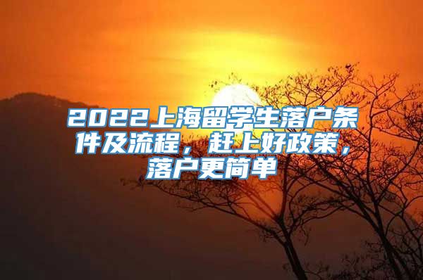 2022上海留学生落户条件及流程，赶上好政策，落户更简单