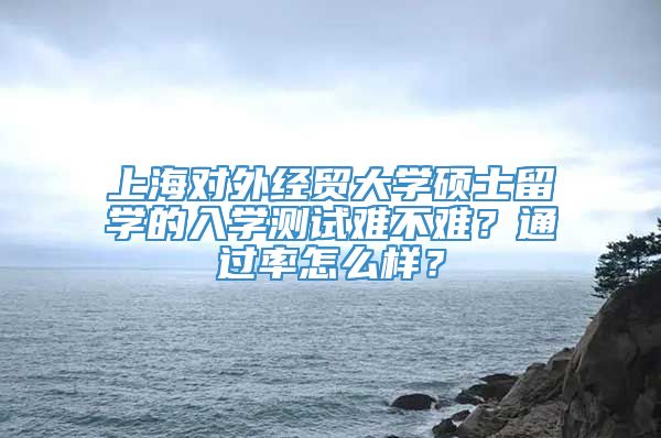 上海对外经贸大学硕士留学的入学测试难不难？通过率怎么样？