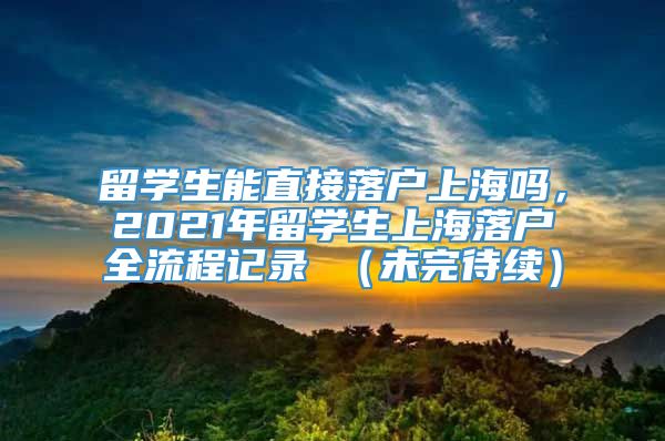 留学生能直接落户上海吗，2021年留学生上海落户全流程记录 （未完待续）