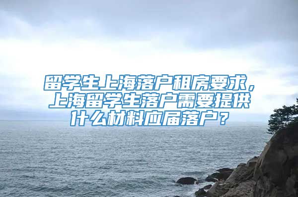 留学生上海落户租房要求，上海留学生落户需要提供什么材料应届落户？