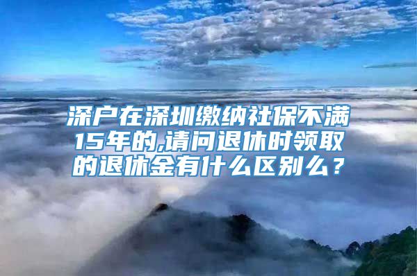 深户在深圳缴纳社保不满15年的,请问退休时领取的退休金有什么区别么？