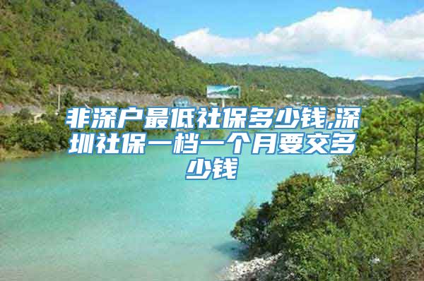 非深户最低社保多少钱,深圳社保一档一个月要交多少钱