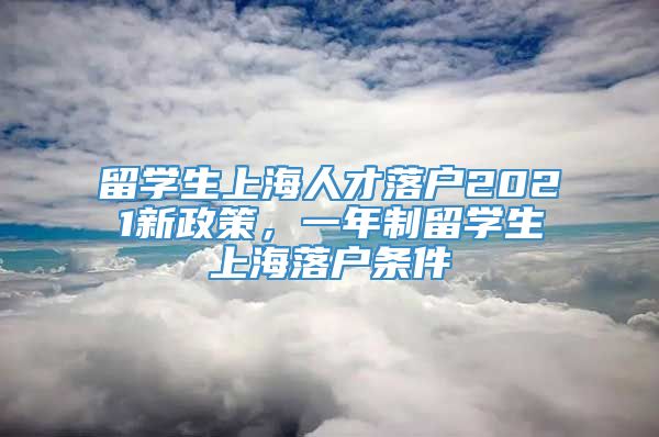 留学生上海人才落户2021新政策，一年制留学生上海落户条件