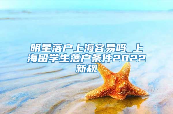 明星落户上海容易吗_上海留学生落户条件2022新规