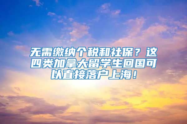 无需缴纳个税和社保？这四类加拿大留学生回国可以直接落户上海！