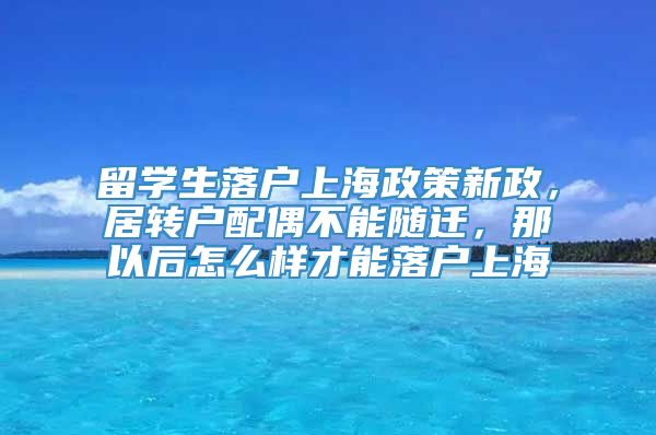 留学生落户上海政策新政，居转户配偶不能随迁，那以后怎么样才能落户上海