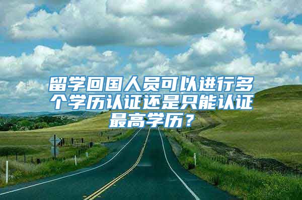 留学回国人员可以进行多个学历认证还是只能认证最高学历？