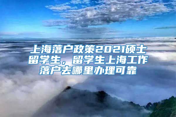 上海落户政策2021硕士留学生，留学生上海工作落户去哪里办理可靠