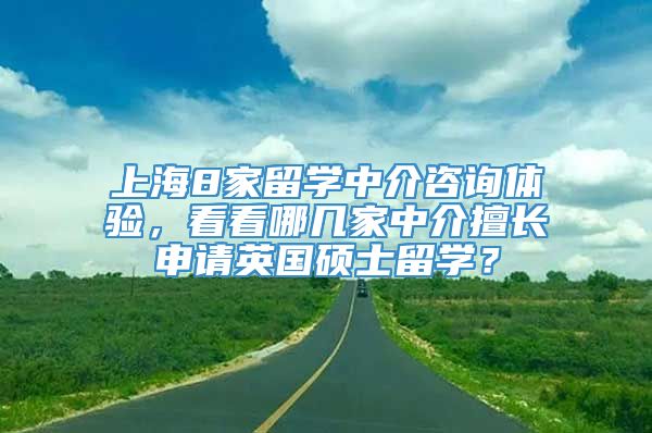 上海8家留学中介咨询体验，看看哪几家中介擅长申请英国硕士留学？