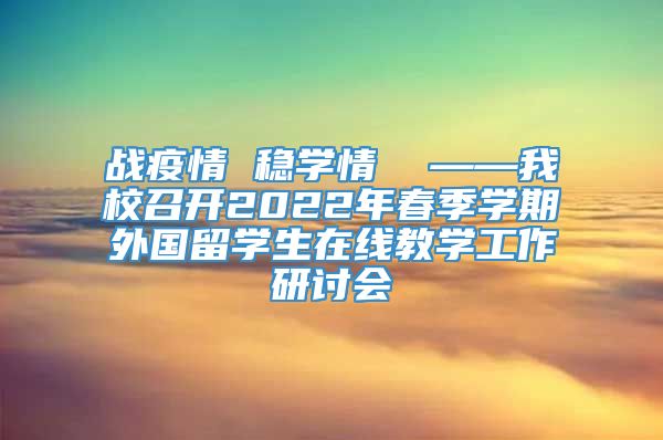 战疫情 稳学情  ——我校召开2022年春季学期外国留学生在线教学工作研讨会