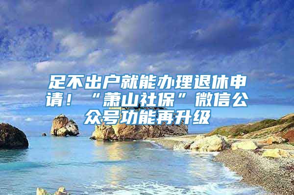 足不出户就能办理退休申请！“萧山社保”微信公众号功能再升级