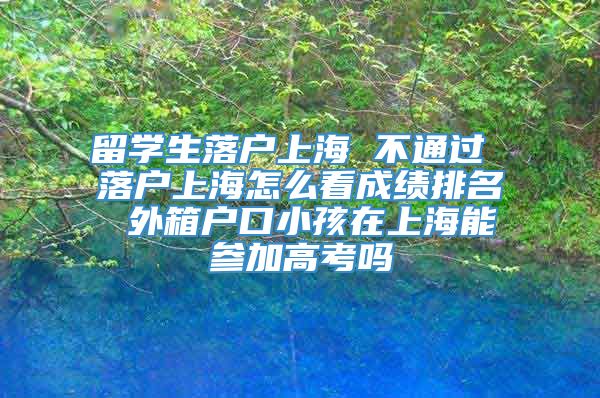 留学生落户上海 不通过 落户上海怎么看成绩排名 外箱户口小孩在上海能参加高考吗