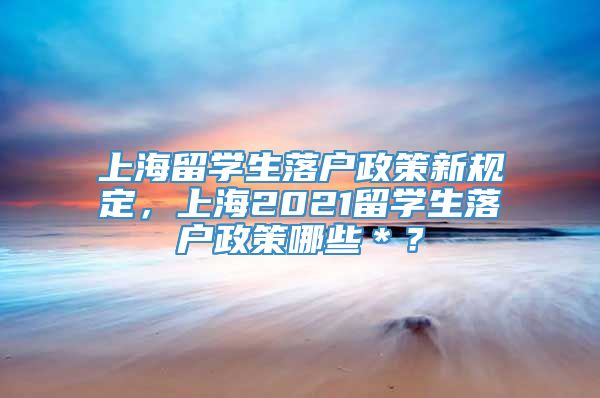 上海留学生落户政策新规定，上海2021留学生落户政策哪些＊？